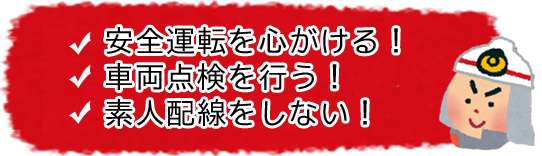 安全運転をする! 車両点検を行う! 素人配線をしない!