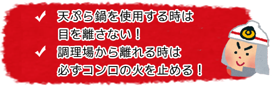 天ぷら鍋を使用する時は目を離さない! 調理場から離れる時は必ずコンロの火を止める!