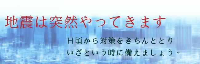 地震は突然やってきます 日頃から対策をきちんととりいざという時に備えましょう。