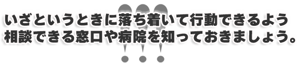 いざというときに落ち着いて行動できるよう相談できる窓口や病院を知っておきましょう。