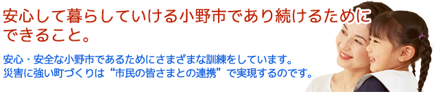 安心して暮らしていける小野市であり続けるためにできること。 安心・安全な小野市であるためにさまざまな訓練をしています。 災害に強い町づくりは”市民の皆さまとの連携”で実現するのです。