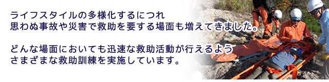 ライフスタイルの多様化するにつれ思わぬ事故や災害で救助を要する場面も増えてきました。 どんな場面においても迅速な救助活動が行えるようさまざまな救助訓練を実施しています。