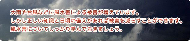 大雨や台風などに風水害による被害が増えています。 しかし正しい知識と日頃の備えがあれば被害を減らすことができます。 風水害についてしっかり学んでおきましょう。