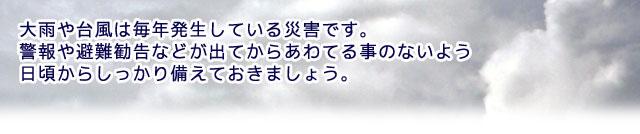 大雨や台風は毎年発生している災害です。 警報や避難勧告などが出てからあわてる事のないよう日頃からしっかり備えておきましょう。